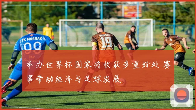 举办世界杯国家将收获多重好处 赛事带动经济与足球发展