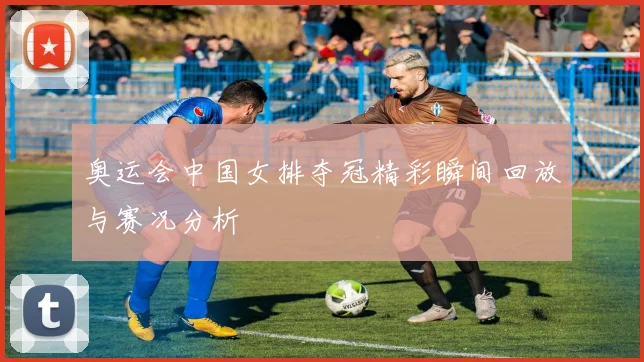 奥运会中国女排夺冠精彩瞬间回放与赛况分析