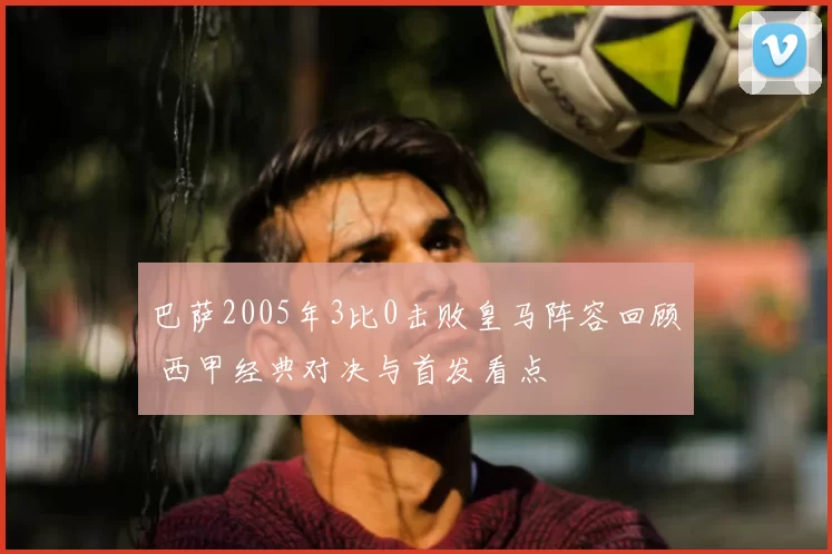 巴萨2005年3比0击败皇马阵容回顾 西甲经典对决与首发看点