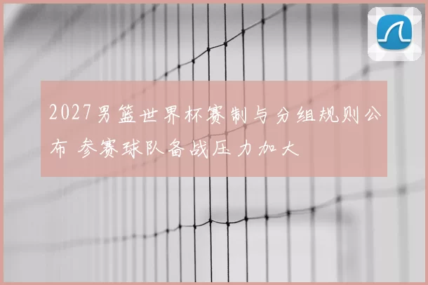 2027男篮世界杯赛制与分组规则公布 参赛球队备战压力加大