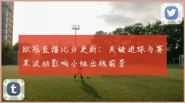 欧冠直播比分更新:关键进球与赛果波动影响小组出线前景