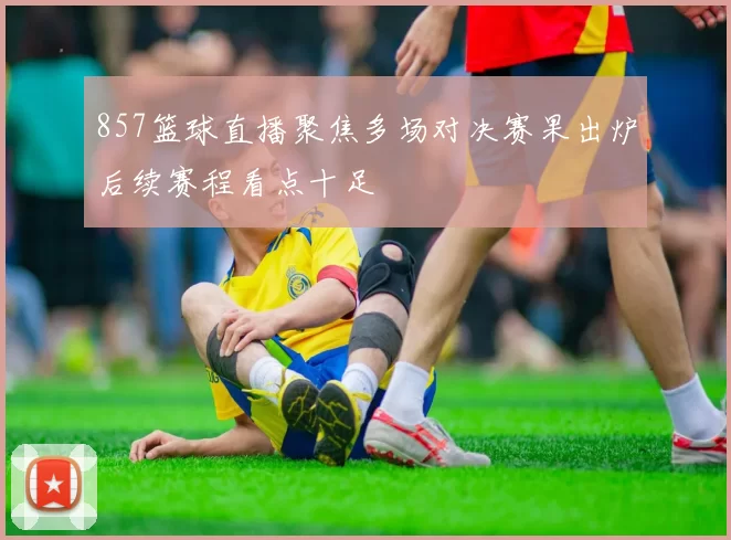 857篮球直播聚焦多场对决赛果出炉后续赛程看点十足