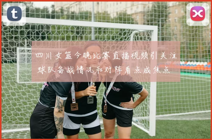 四川女篮今晚比赛直播视频引关注 球队备战情况和对阵看点成焦点