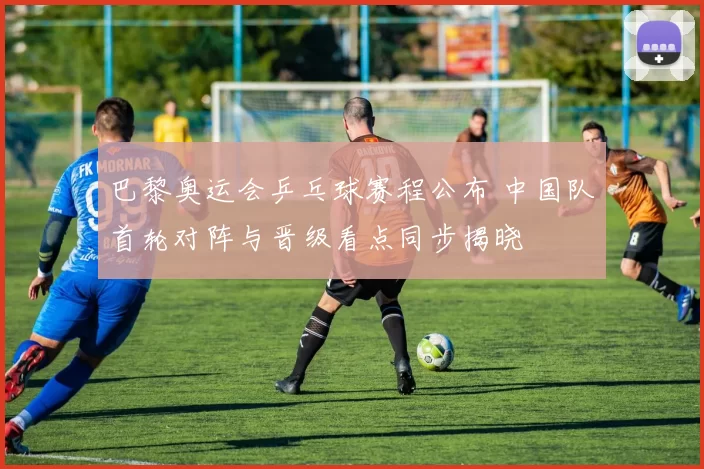 巴黎奥运会乒乓球赛程公布 中国队首轮对阵与晋级看点同步揭晓