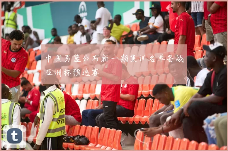 中国男篮公布新一期集训名单备战亚洲杯预选赛