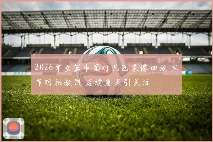 2026年女篮中国对巴西录像回放 末节对抗激烈 后续看点引关注