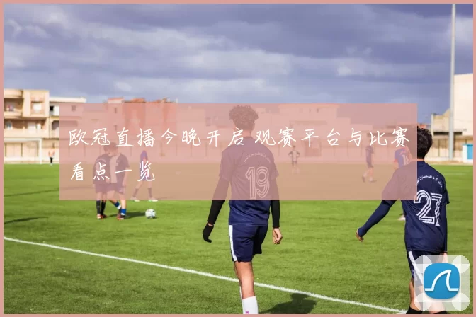 欧冠直播今晚开启 观赛平台与比赛看点一览