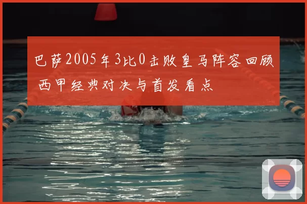 巴萨2005年3比0击败皇马阵容回顾 西甲经典对决与首发看点