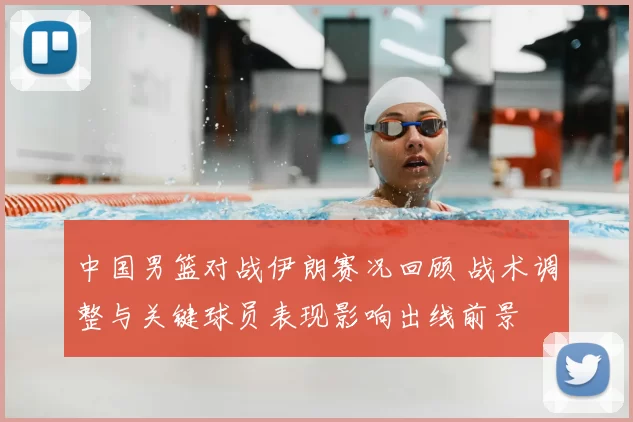 中国男篮对战伊朗赛况回顾 战术调整与关键球员表现影响出线前景