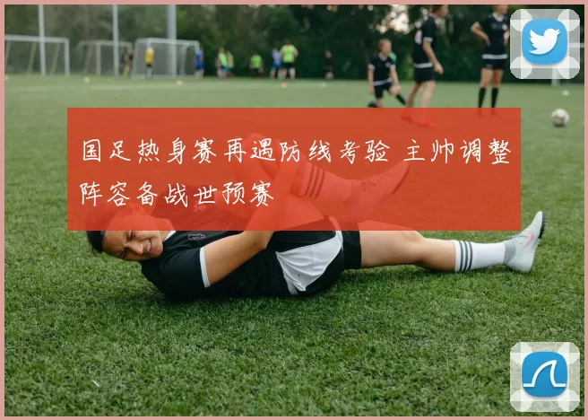 国足热身赛再遇防线考验 主帅调整阵容备战世预赛