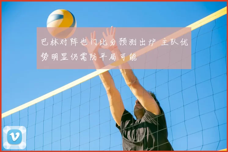 巴林对阵也门比分预测出炉 主队优势明显仍需防平局可能