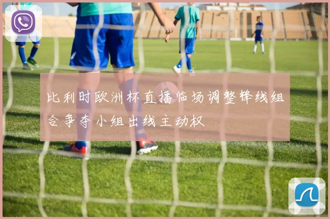 比利时欧洲杯直播临场调整锋线组合争夺小组出线主动权