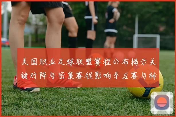 美国职业足球联盟赛程公布揭示关键对阵与密集赛程影响季后赛与转播安排