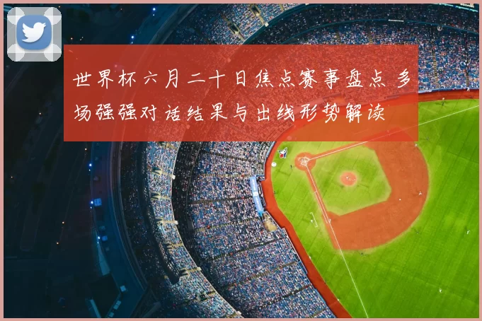 世界杯六月二十日焦点赛事盘点 多场强强对话结果与出线形势解读