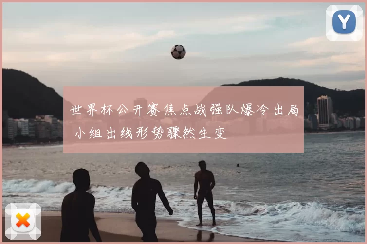 世界杯公开赛焦点战强队爆冷出局 小组出线形势骤然生变