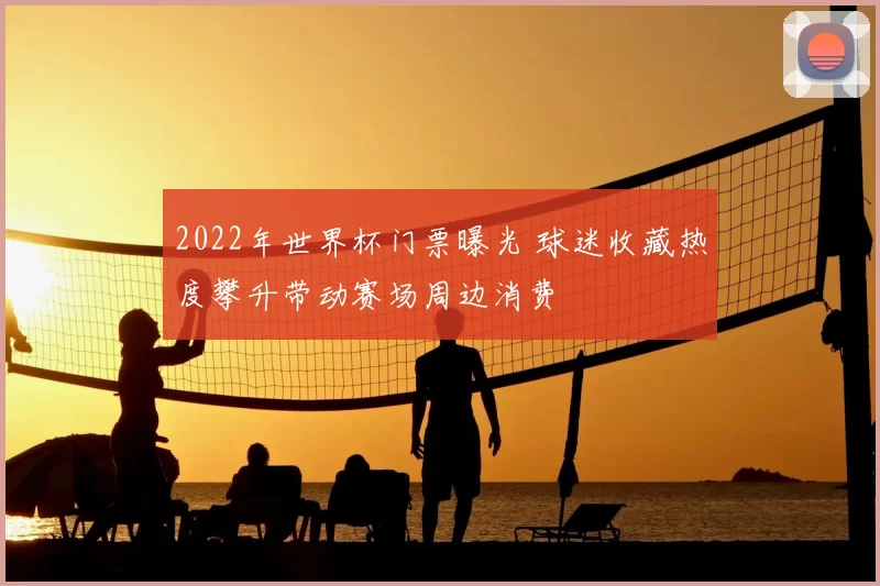 2022年世界杯门票曝光 球迷收藏热度攀升带动赛场周边消费