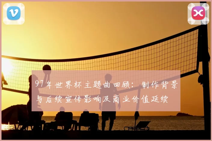 97年世界杯主题曲回顾:制作背景与后续宣传影响及商业价值延续