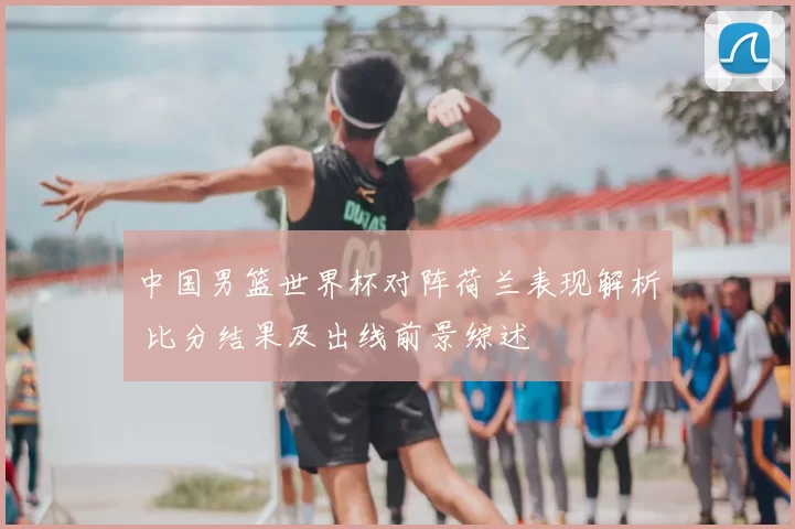中国男篮世界杯对阵荷兰表现解析 比分结果及出线前景综述