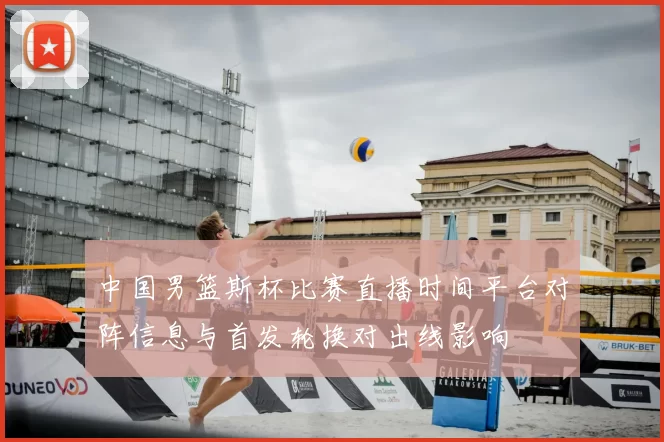 中国男篮斯杯比赛直播时间平台对阵信息与首发轮换对出线影响