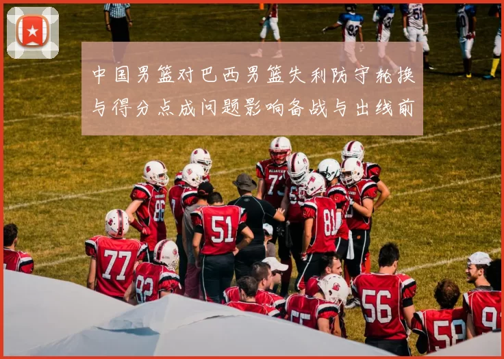 中国男篮对巴西男篮失利防守轮换与得分点成问题影响备战与出线前景