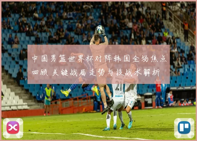 中国男篮世界杯对阵韩国全场焦点回顾 关键战局走势与技战术解析