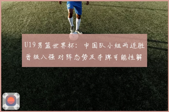U19男篮世界杯:中国队小组两连胜晋级八强 对阵态势及夺牌可能性解析