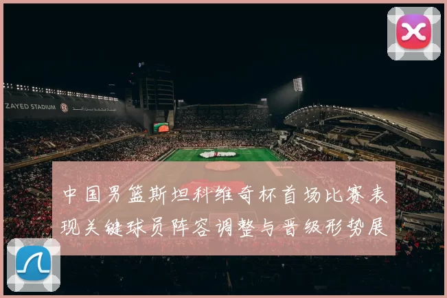 中国男篮斯坦科维奇杯首场比赛表现关键球员阵容调整与晋级形势展望