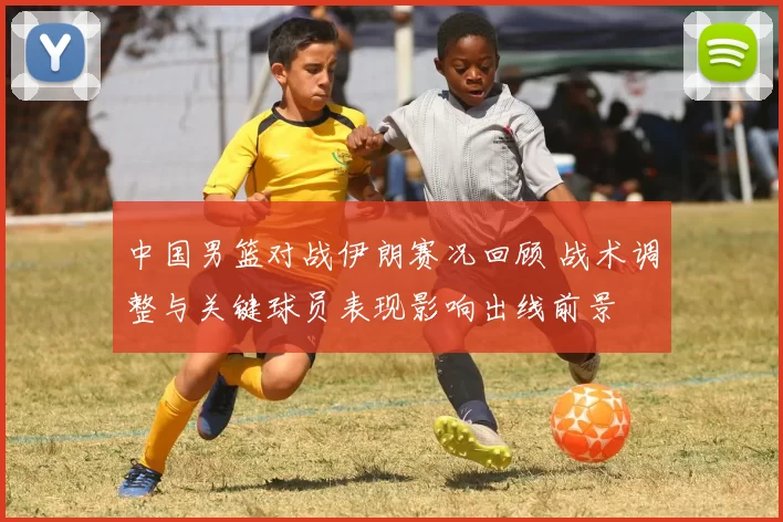 中国男篮对战伊朗赛况回顾 战术调整与关键球员表现影响出线前景