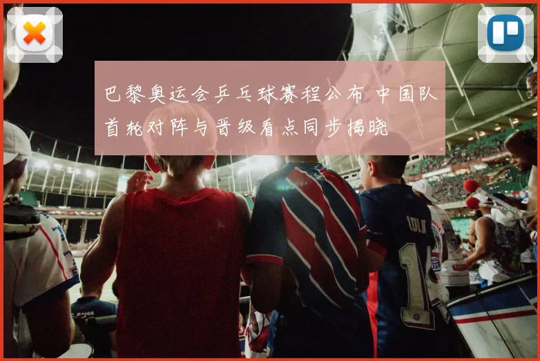 巴黎奥运会乒乓球赛程公布 中国队首轮对阵与晋级看点同步揭晓