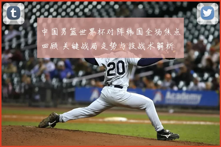 中国男篮世界杯对阵韩国全场焦点回顾 关键战局走势与技战术解析