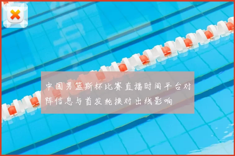 中国男篮斯杯比赛直播时间平台对阵信息与首发轮换对出线影响