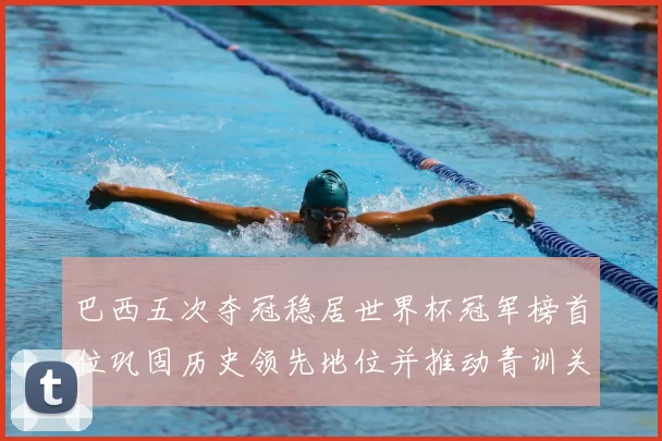 巴西五次夺冠稳居世界杯冠军榜首位巩固历史领先地位并推动青训关注