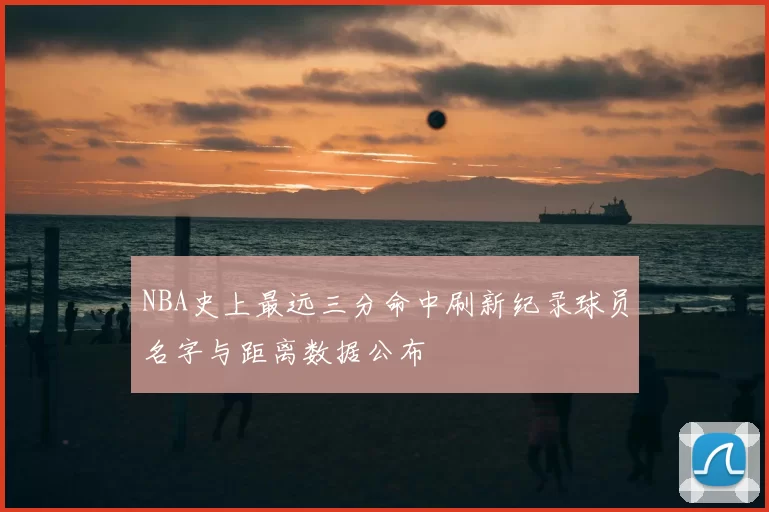NBA史上最远三分命中刷新纪录球员名字与距离数据公布