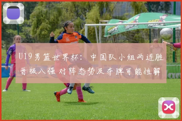 U19男篮世界杯:中国队小组两连胜晋级八强 对阵态势及夺牌可能性解析