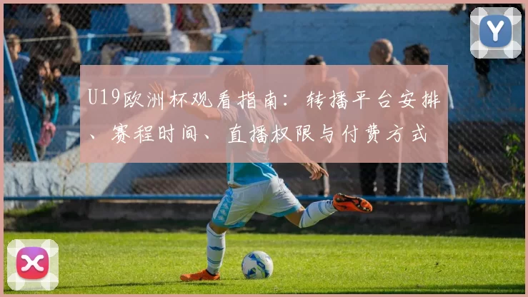 U19欧洲杯观看指南：转播平台安排、赛程时间、直播权限与付费方式全解析