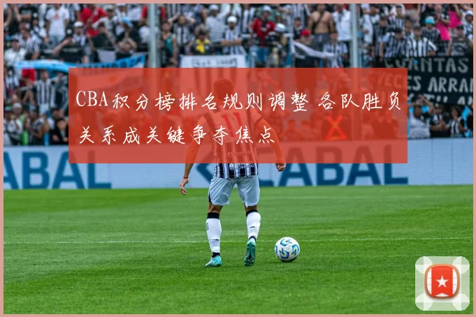 CBA积分榜排名规则调整 各队胜负关系成关键争夺焦点