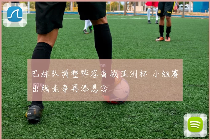 巴林队调整阵容备战亚洲杯 小组赛出线竞争再添悬念