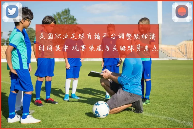 美国职业足球直播平台调整致转播时间集中 观赛渠道与关键球员看点