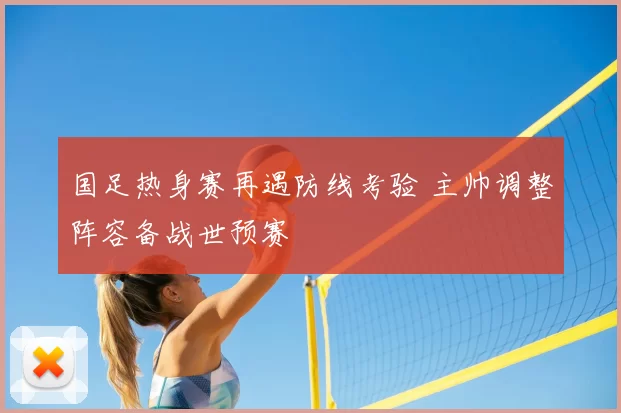 国足热身赛再遇防线考验 主帅调整阵容备战世预赛