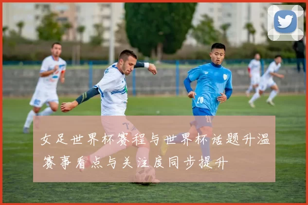 女足世界杯赛程与世界杯话题升温 赛事看点与关注度同步提升