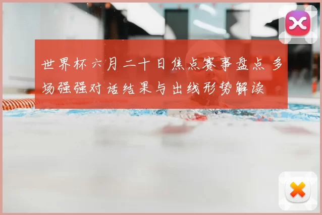 世界杯六月二十日焦点赛事盘点 多场强强对话结果与出线形势解读