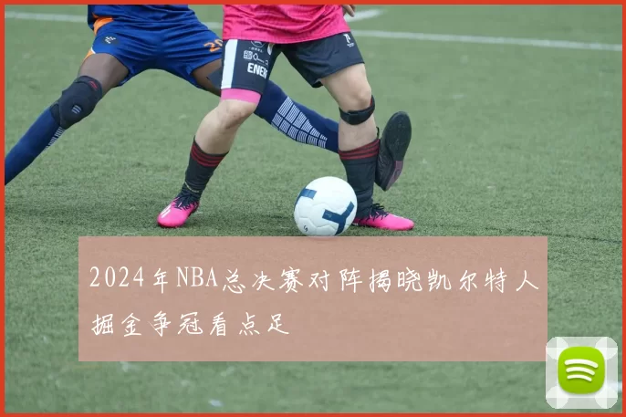 2024年NBA总决赛对阵揭晓凯尔特人掘金争冠看点足