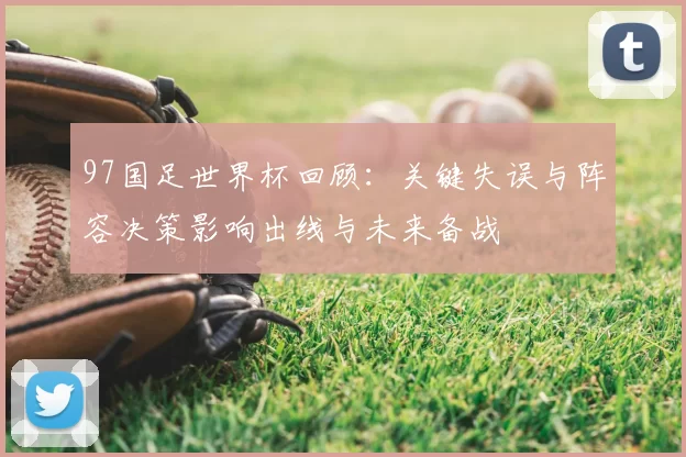 97国足世界杯回顾：关键失误与阵容决策影响出线与未来备战
