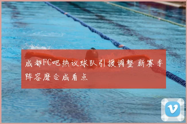 成都FC吧热议球队引援调整 新赛季阵容磨合成看点