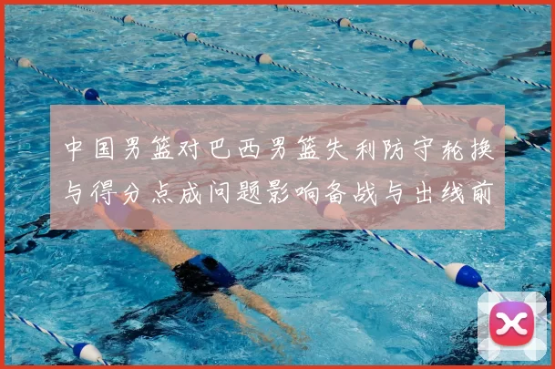 中国男篮对巴西男篮失利防守轮换与得分点成问题影响备战与出线前景