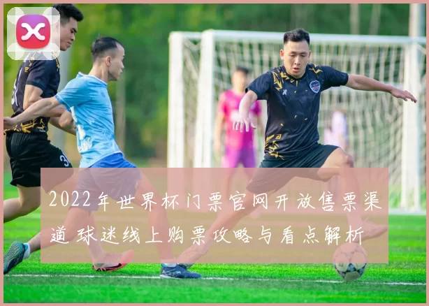 2022年世界杯门票官网开放售票渠道 球迷线上购票攻略与看点解析