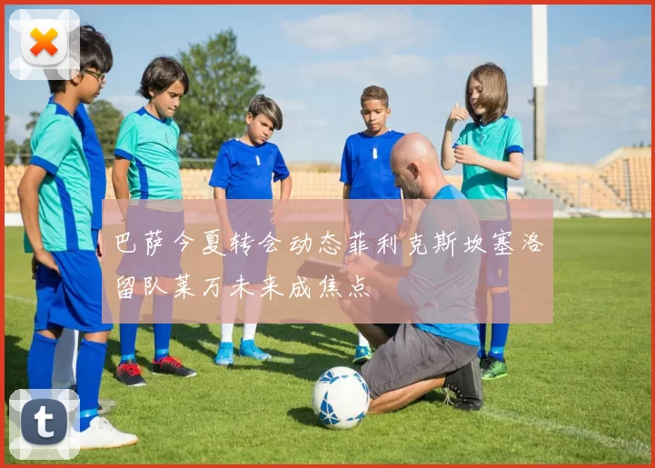 巴萨今夏转会动态菲利克斯坎塞洛留队莱万未来成焦点