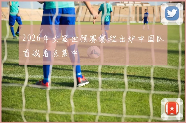 2026年女篮世预赛赛程出炉中国队首战看点集中