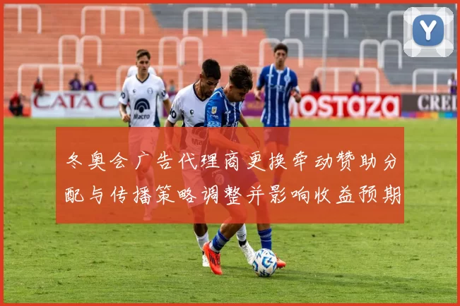 冬奥会广告代理商更换牵动赞助分配与传播策略调整并影响收益预期