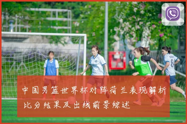 中国男篮世界杯对阵荷兰表现解析 比分结果及出线前景综述